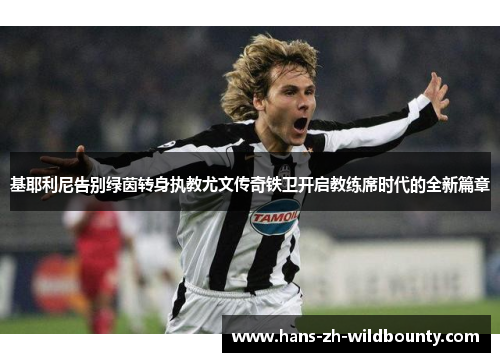 基耶利尼告别绿茵转身执教尤文传奇铁卫开启教练席时代的全新篇章